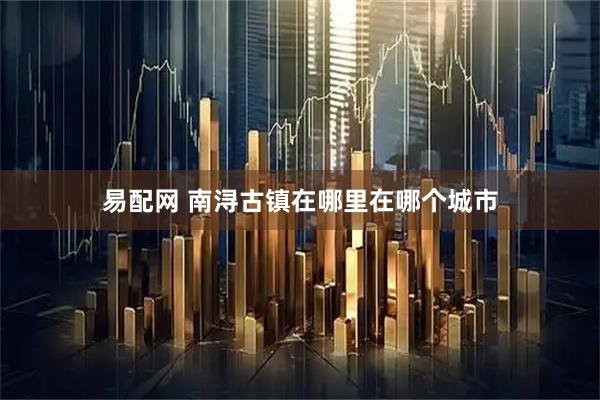 易配网 南浔古镇在哪里在哪个城市