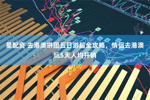 星配资 去港澳拼团五日游超全攻略，情侣去港澳玩5天人均开销