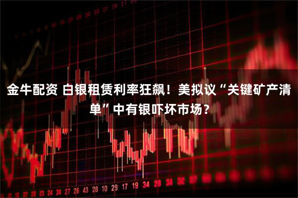 金牛配资 白银租赁利率狂飙！美拟议“关键矿产清单”中有银吓坏市场？