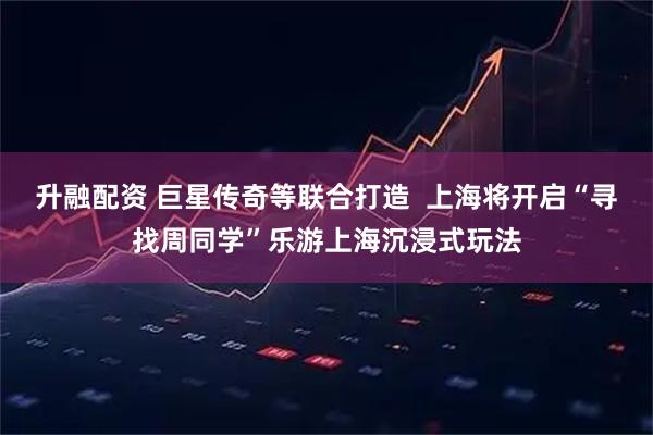 升融配资 巨星传奇等联合打造  上海将开启“寻找周同学”乐游上海沉浸式玩法