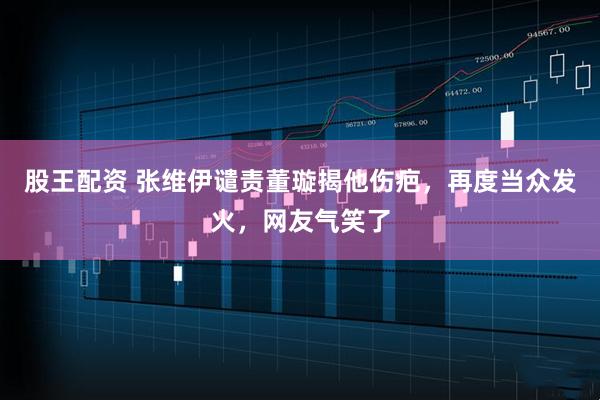 股王配资 张维伊谴责董璇揭他伤疤，再度当众发火，网友气笑了