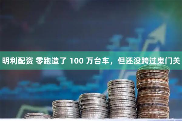 明利配资 零跑造了 100 万台车，但还没跨过鬼门关