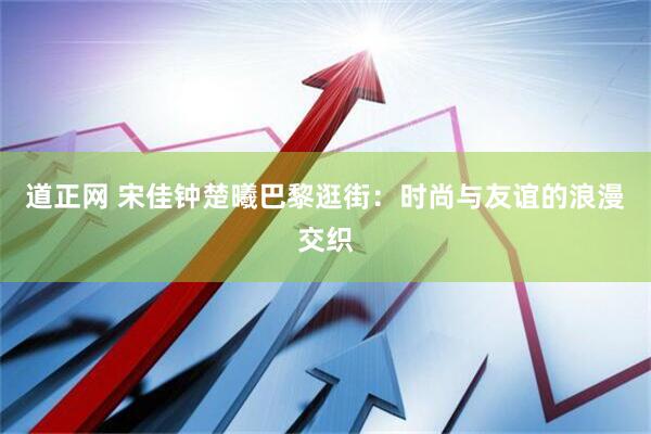 道正网 宋佳钟楚曦巴黎逛街：时尚与友谊的浪漫交织