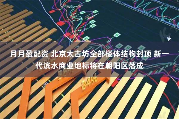 月月盈配资 北京太古坊全部楼体结构封顶 新一代滨水商业地标将在朝阳区落成