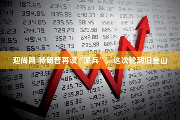 迎尚网 特朗普再谈“派兵”，这次轮到旧金山