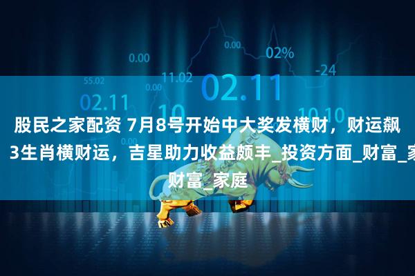 股民之家配资 7月8号开始中大奖发横财，财运飙升，3生肖横财运，吉星助力收益颇丰_投资方面_财富_家庭