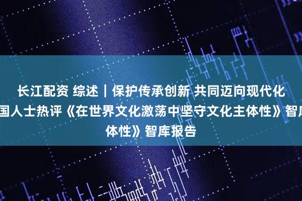 长江配资 综述｜保护传承创新 共同迈向现代化——多国人士热评《在世界文化激荡中坚守文化主体性》智库报告