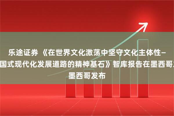 乐途证券 《在世界文化激荡中坚守文化主体性——中国式现代化发展道路的精神基石》智库报告在墨西哥发布