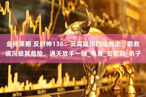金砖策略 反封神136：云霄娘娘四仙救主；截教境况极其危险，通天放手一赌_龟灵_玄都洞_弟子