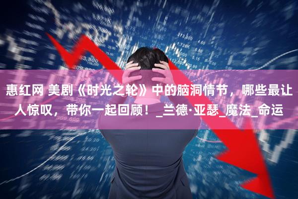 惠红网 美剧《时光之轮》中的脑洞情节，哪些最让人惊叹，带你一起回顾！_兰德·亚瑟_魔法_命运