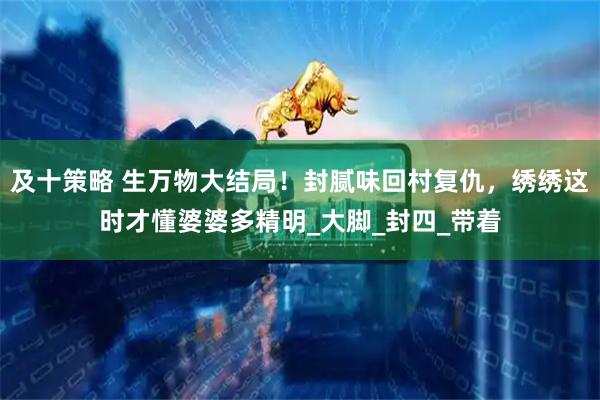 及十策略 生万物大结局！封腻味回村复仇，绣绣这时才懂婆婆多精明_大脚_封四_带着
