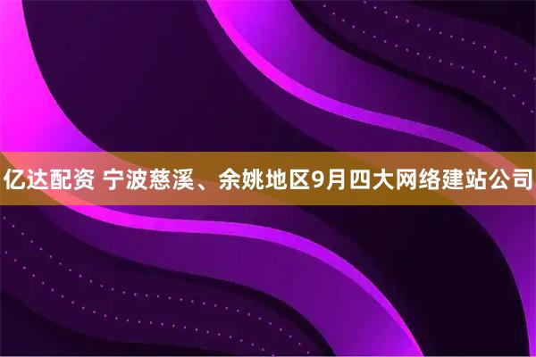 亿达配资 宁波慈溪、余姚地区9月四大网络建站公司